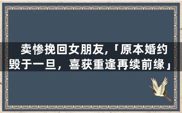 卖惨挽回女朋友,「原本婚约毁于一旦，喜获重逢再续前缘」