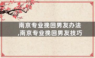南京专业挽回男友办法,南京专业挽回男友技巧