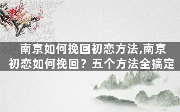 南京如何挽回初恋方法,南京初恋如何挽回？五个方法全搞定