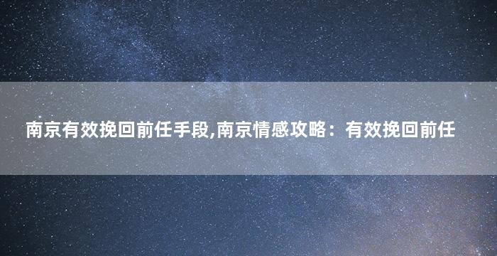 南京有效挽回前任手段,南京情感攻略：有效挽回前任