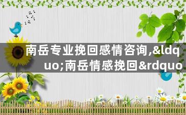 南岳专业挽回感情咨询,“南岳情感挽回”——专业婚姻感情破裂咨询服务！