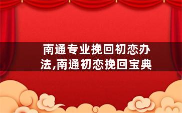 南通专业挽回初恋办法,南通初恋挽回宝典