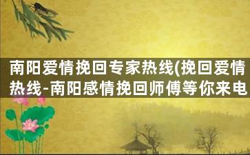 南阳爱情挽回专家热线(挽回爱情热线-南阳感情挽回师傅等你来电)