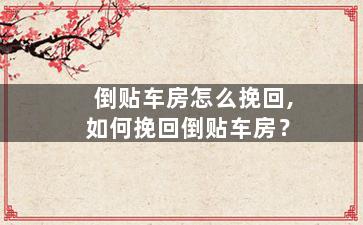 倒贴车房怎么挽回,如何挽回倒贴车房？