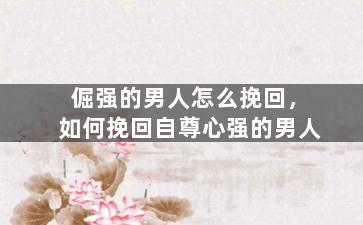倔强的男人怎么挽回，如何挽回自尊心强的男人