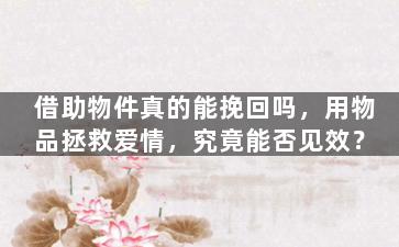 借助物件真的能挽回吗，用物品拯救爱情，究竟能否见效？