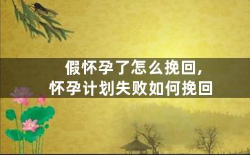 假怀孕了怎么挽回,怀孕计划失败如何挽回