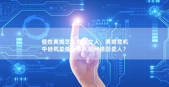 假性离婚怎么挽回女人，离婚危机中拯救爱情，男人如何挽回爱人？
