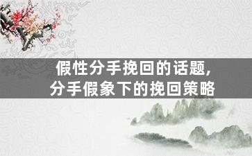 假性分手挽回的话题,分手假象下的挽回策略