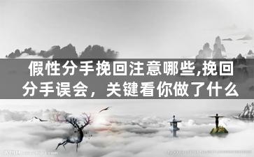 假性分手挽回注意哪些,挽回分手误会，关键看你做了什么