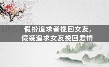 假扮追求者挽回女友,假装追求女友挽回爱情