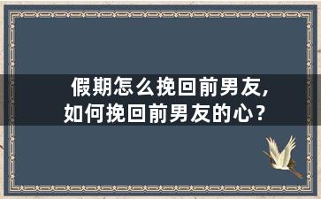 假期怎么挽回前男友,如何挽回前男友的心？