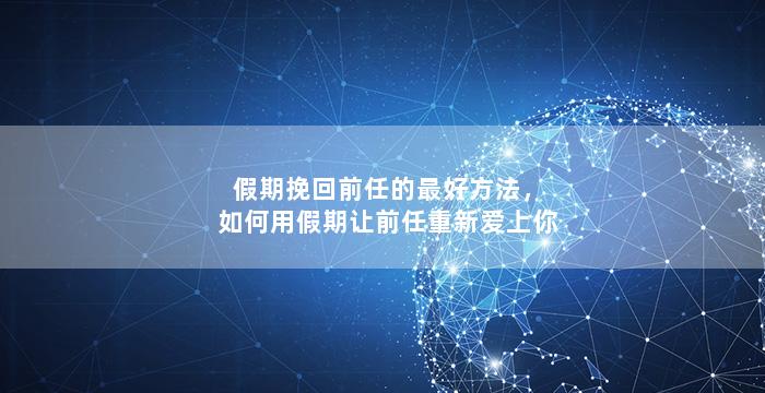 假期挽回前任的最好方法，如何用假期让前任重新爱上你