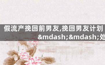 假流产挽回前男友,挽回男友计划——处理假流产事宜
