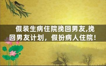 假装生病住院挽回男友,挽回男友计划，假扮病人住院！