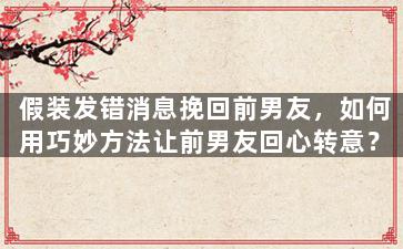 假装发错消息挽回前男友，如何用巧妙方法让前男友回心转意？