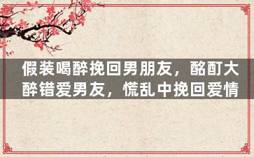 假装喝醉挽回男朋友，酩酊大醉错爱男友，慌乱中挽回爱情