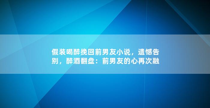 假装喝醉挽回前男友小说，遗憾告别，醉酒翻盘：前男友的心再次融化。