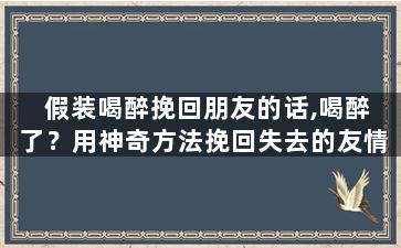 假装喝醉挽回朋友的话,喝醉了？用神奇方法挽回失去的友情