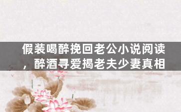 假装喝醉挽回老公小说阅读，醉酒寻爱揭老夫少妻真相