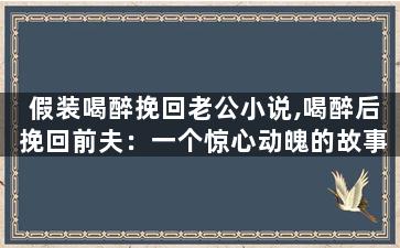 假装喝醉挽回老公小说,喝醉后挽回前夫：一个惊心动魄的故事