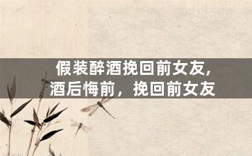 假装醉酒挽回前女友,酒后悔前，挽回前女友