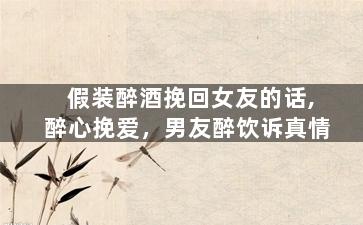 假装醉酒挽回女友的话,醉心挽爱，男友醉饮诉真情