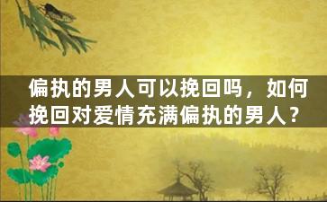 偏执的男人可以挽回吗，如何挽回对爱情充满偏执的男人？