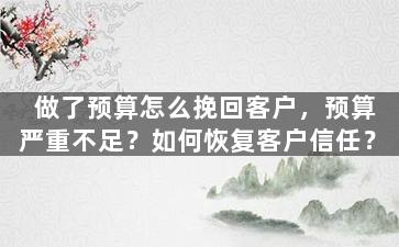 做了预算怎么挽回客户，预算严重不足？如何恢复客户信任？