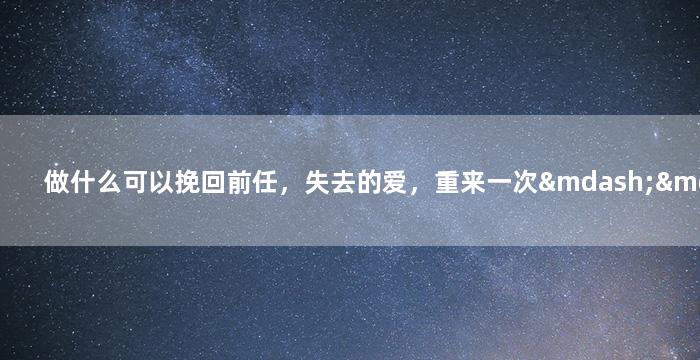 做什么可以挽回前任，失去的爱，重来一次——如何让前任回心转意