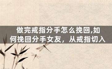 做完戒指分手怎么挽回,如何挽回分手女友，从戒指切入
