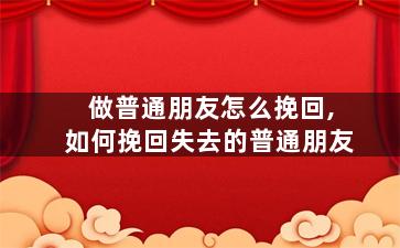 做普通朋友怎么挽回,如何挽回失去的普通朋友