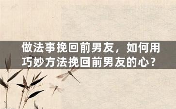 做法事挽回前男友，如何用巧妙方法挽回前男友的心？