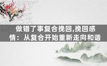 做错了事复合挽回,挽回感情：从复合开始重新走向和谐