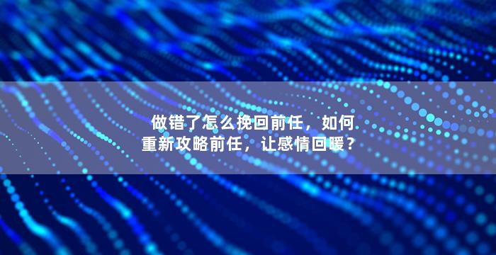做错了怎么挽回前任，如何重新攻略前任，让感情回暖？