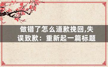 做错了怎么道歉挽回,失误致歉：重新起一篇标题