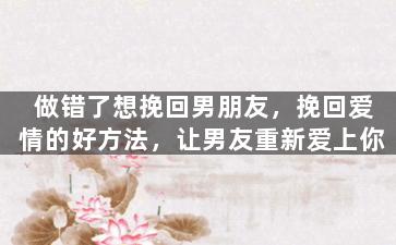 做错了想挽回男朋友，挽回爱情的好方法，让男友重新爱上你