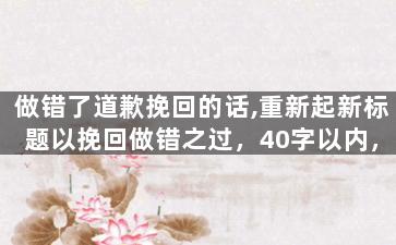 做错了道歉挽回的话,重新起新标题以挽回做错之过，40字以内，无需特殊符号