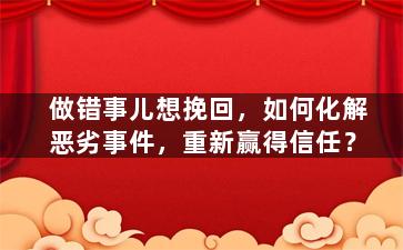 做错事儿想挽回，如何化解恶劣事件，重新赢得信任？