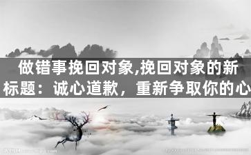 做错事挽回对象,挽回对象的新标题：诚心道歉，重新争取你的心