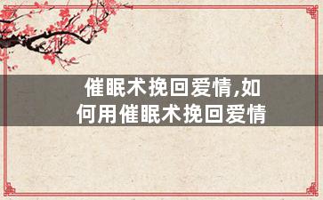 催眠术挽回爱情,如何用催眠术挽回爱情