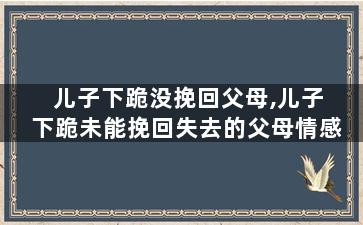 儿子下跪没挽回父母,儿子下跪未能挽回失去的父母情感