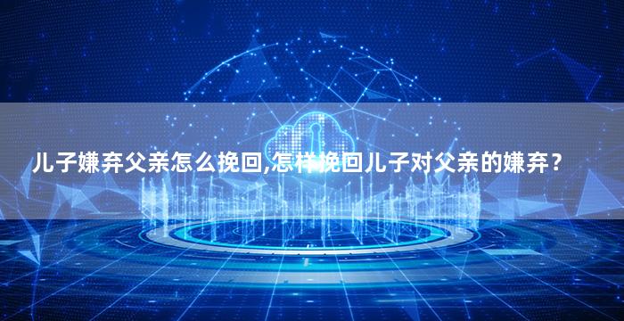 儿子嫌弃父亲怎么挽回,怎样挽回儿子对父亲的嫌弃？