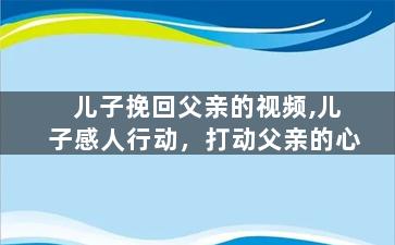 儿子挽回父亲的视频,儿子感人行动，打动父亲的心