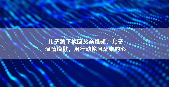 儿子跪下挽回父亲视频，儿子深情道歉，用行动挽回父亲的心