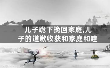 儿子跪下挽回家庭,儿子的道歉收获和家庭和睦