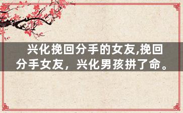 兴化挽回分手的女友,挽回分手女友，兴化男孩拼了命。