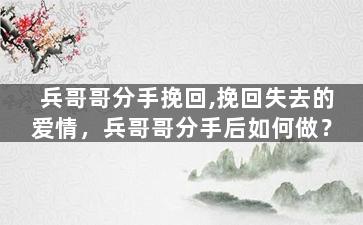 兵哥哥分手挽回,挽回失去的爱情，兵哥哥分手后如何做？