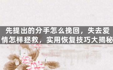 先提出的分手怎么挽回，失去爱情怎样拯救，实用恢复技巧大揭秘