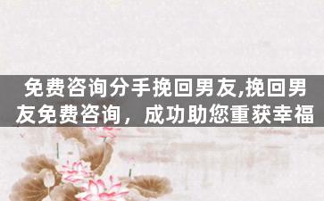 免费咨询分手挽回男友,挽回男友免费咨询，成功助您重获幸福